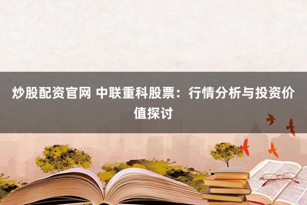 炒股配资官网 中联重科股票：行情分析与投资价值探讨