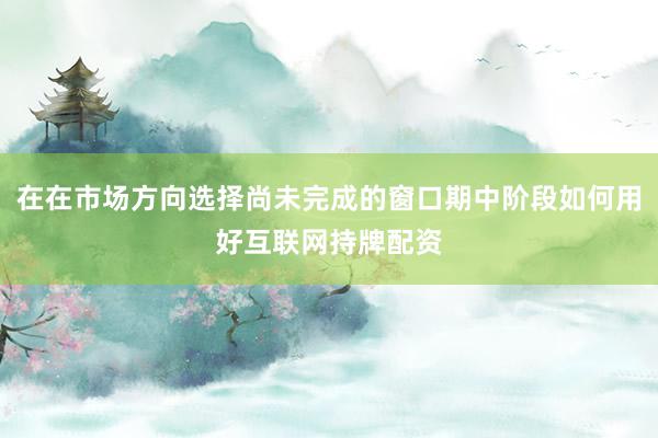 在在市场方向选择尚未完成的窗口期中阶段如何用好互联网持牌配资