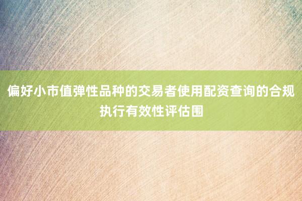 偏好小市值弹性品种的交易者使用配资查询的合规执行有效性评估围