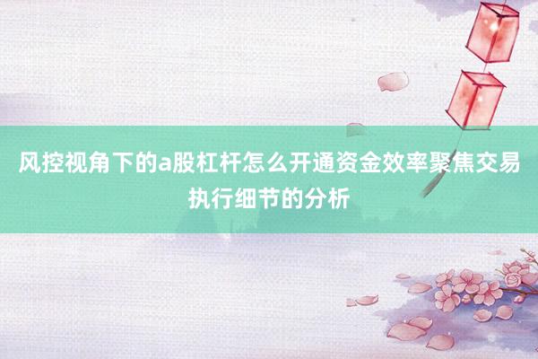 风控视角下的a股杠杆怎么开通资金效率聚焦交易执行细节的分析