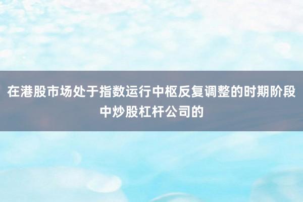 在港股市场处于指数运行中枢反复调整的时期阶段中炒股杠杆公司的