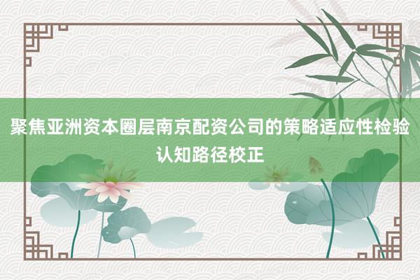 聚焦亚洲资本圈层南京配资公司的策略适应性检验认知路径校正
