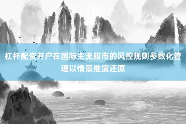 杠杆配资开户在国际主流股市的风控规则参数化管理以情景推演还原