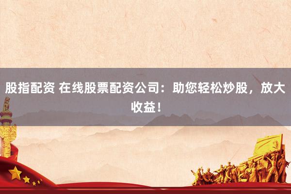 股指配资 在线股票配资公司：助您轻松炒股，放大收益！