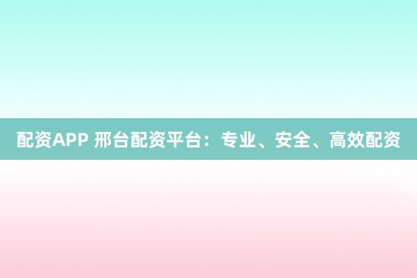 配资APP 邢台配资平台：专业、安全、高效配资