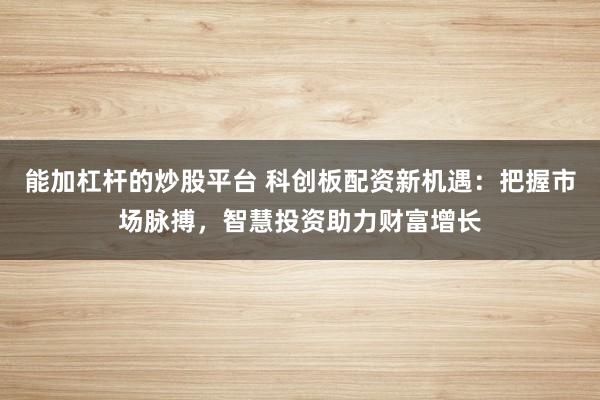能加杠杆的炒股平台 科创板配资新机遇：把握市场脉搏，智慧投资助力财富增长