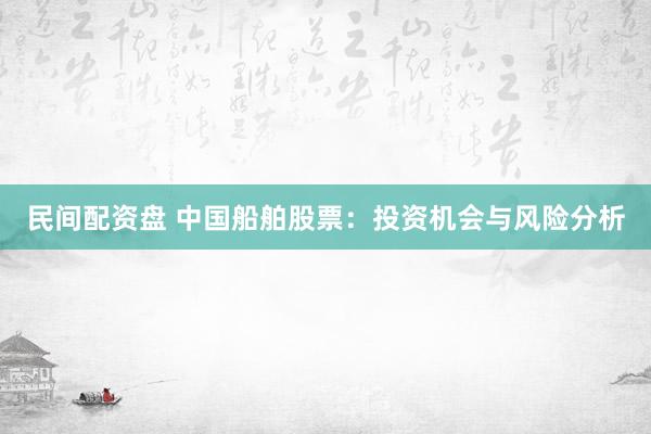 民间配资盘 中国船舶股票：投资机会与风险分析