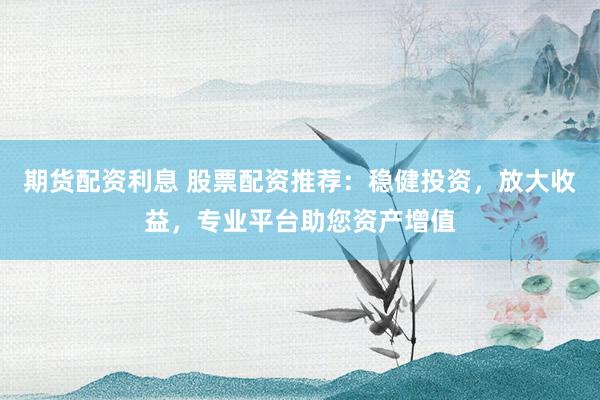 期货配资利息 股票配资推荐：稳健投资，放大收益，专业平台助您资产增值
