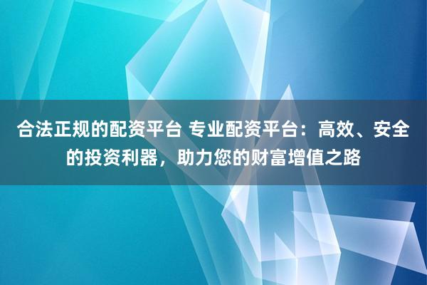 合法正规的配资平台 专业配资平台：高效、安全的投资利器，助力您的财富增值之路