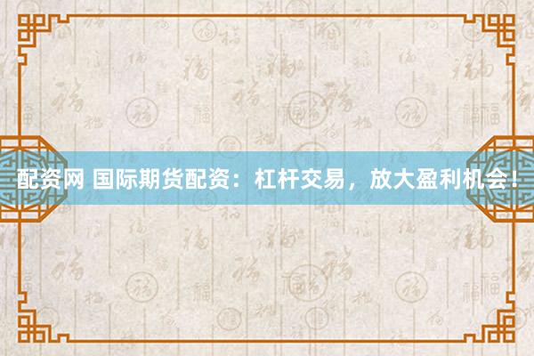 配资网 国际期货配资：杠杆交易，放大盈利机会！