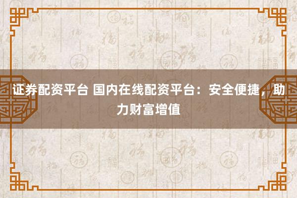 证券配资平台 国内在线配资平台：安全便捷，助力财富增值