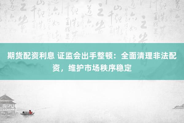 期货配资利息 证监会出手整顿：全面清理非法配资，维护市场秩序稳定
