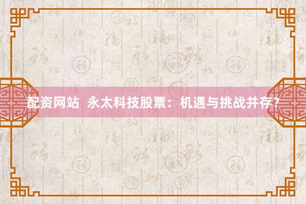 配资网站  永太科技股票：机遇与挑战并存？