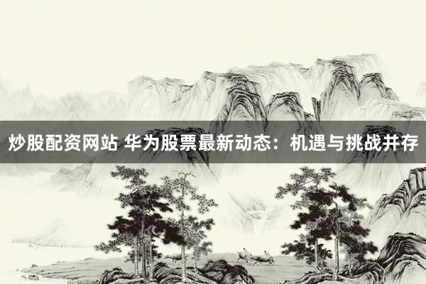 炒股配资网站 华为股票最新动态：机遇与挑战并存