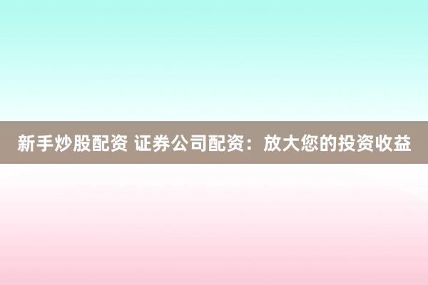 新手炒股配资 证券公司配资：放大您的投资收益