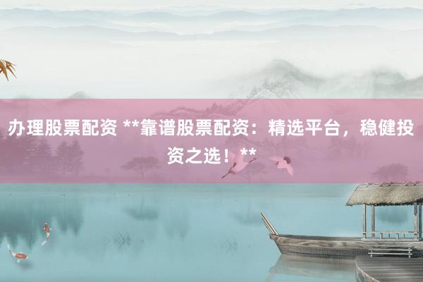 办理股票配资 **靠谱股票配资：精选平台，稳健投资之选！**