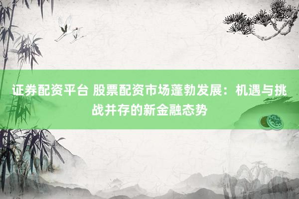证券配资平台 股票配资市场蓬勃发展：机遇与挑战并存的新金融态势
