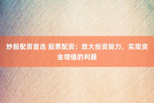 炒股配资首选 股票配资：放大投资能力，实现资金增值的利器