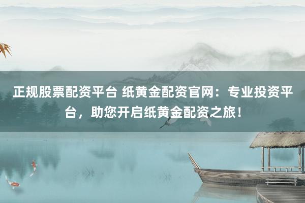 正规股票配资平台 纸黄金配资官网：专业投资平台，助您开启纸黄金配资之旅！