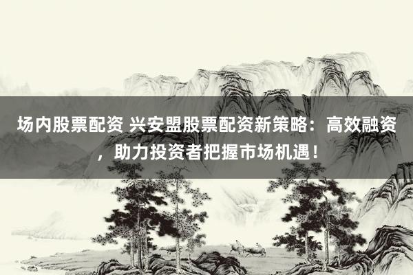 场内股票配资 兴安盟股票配资新策略：高效融资，助力投资者把握市场机遇！