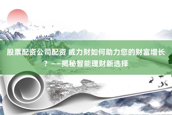 股票配资公司配资 威力财如何助力您的财富增长？——揭秘智能理财新选择