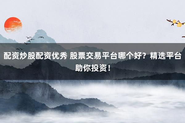 配资炒股配资优秀 股票交易平台哪个好？精选平台助你投资！