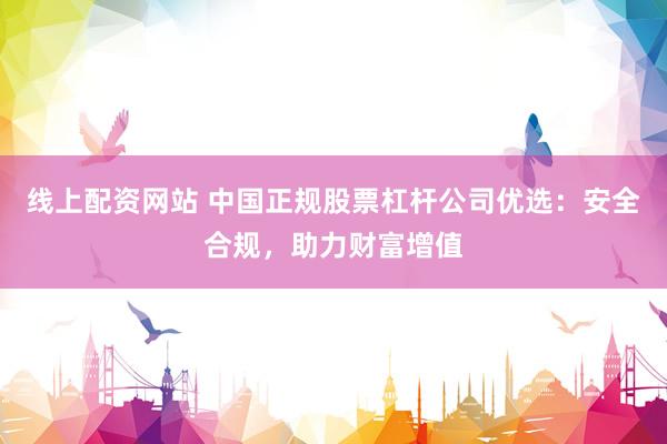线上配资网站 中国正规股票杠杆公司优选：安全合规，助力财富增值