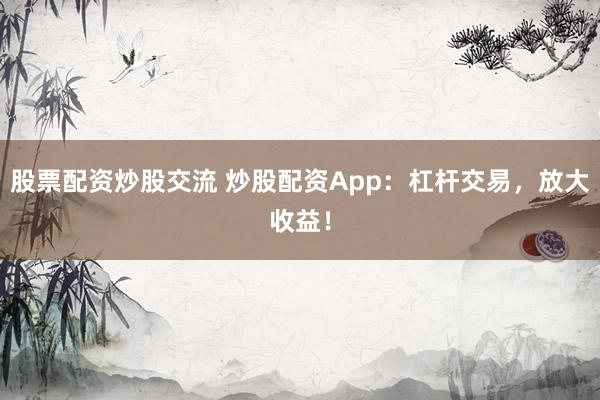 股票配资炒股交流 炒股配资App：杠杆交易，放大收益！