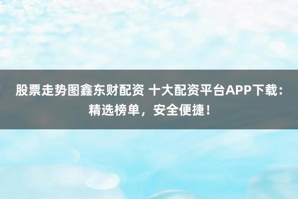 股票走势图鑫东财配资 十大配资平台APP下载：精选榜单，安全便捷！