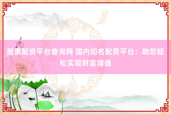 股票配资平台查询网 国内知名配资平台：助您轻松实现财富增值