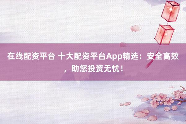 在线配资平台 十大配资平台App精选：安全高效，助您投资无忧！