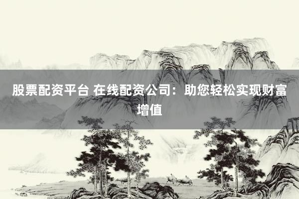 股票配资平台 在线配资公司：助您轻松实现财富增值