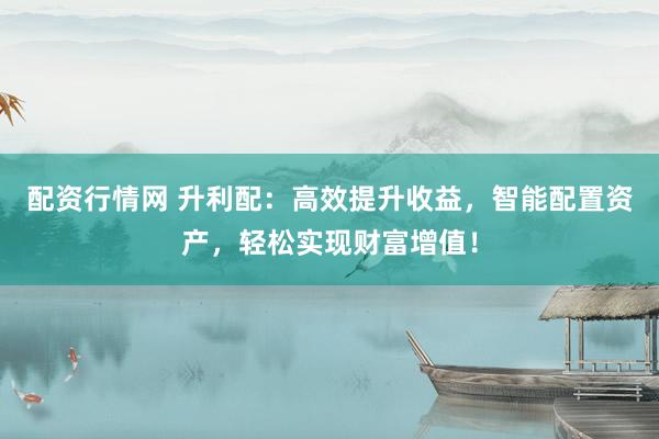 配资行情网 升利配：高效提升收益，智能配置资产，轻松实现财富增值！