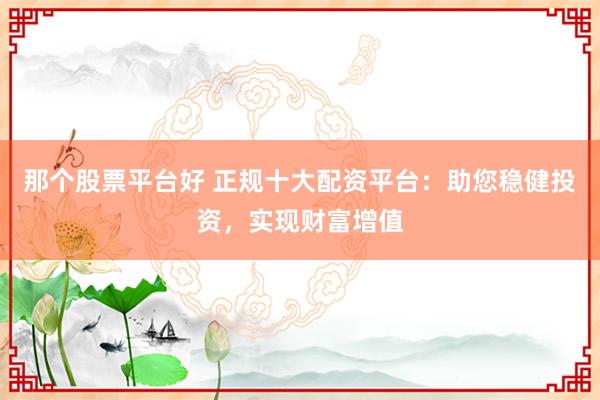 那个股票平台好 正规十大配资平台：助您稳健投资，实现财富增值