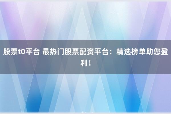 股票t0平台 最热门股票配资平台：精选榜单助您盈利！