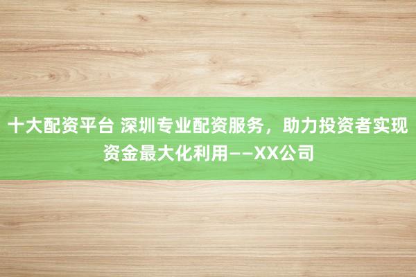 十大配资平台 深圳专业配资服务，助力投资者实现资金最大化利用——XX公司