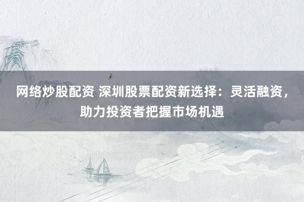网络炒股配资 深圳股票配资新选择：灵活融资，助力投资者把握市场机遇