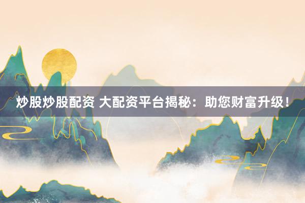 炒股炒股配资 大配资平台揭秘：助您财富升级！
