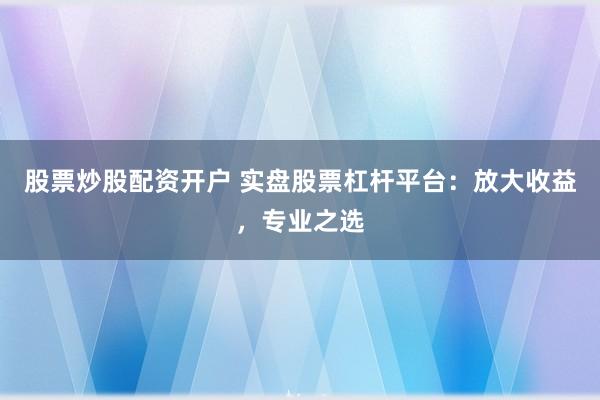 股票炒股配资开户 实盘股票杠杆平台：放大收益，专业之选