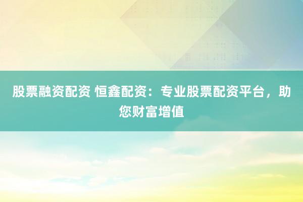 股票融资配资 恒鑫配资：专业股票配资平台，助您财富增值