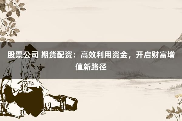 股票公司 期货配资：高效利用资金，开启财富增值新路径