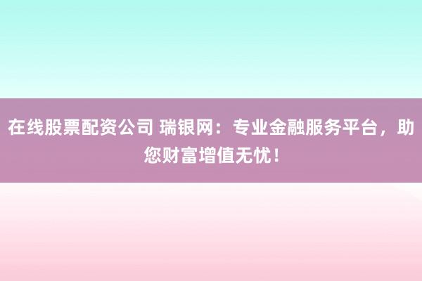 在线股票配资公司 瑞银网：专业金融服务平台，助您财富增值无忧！