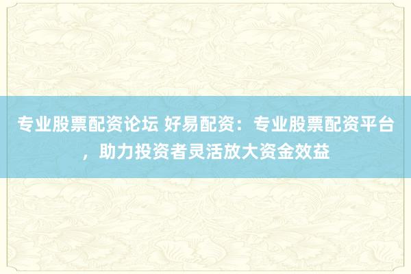 专业股票配资论坛 好易配资：专业股票配资平台，助力投资者灵活放大资金效益