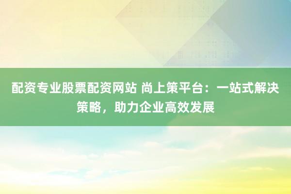 配资专业股票配资网站 尚上策平台：一站式解决策略，助力企业高效发展