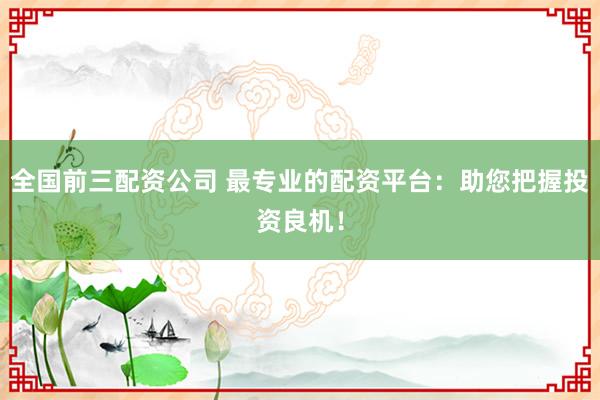 全国前三配资公司 最专业的配资平台：助您把握投资良机！