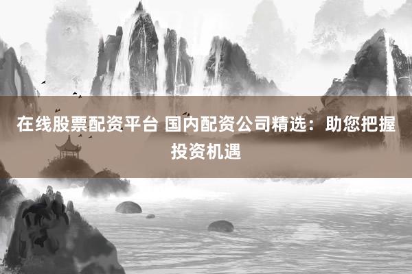 在线股票配资平台 国内配资公司精选：助您把握投资机遇