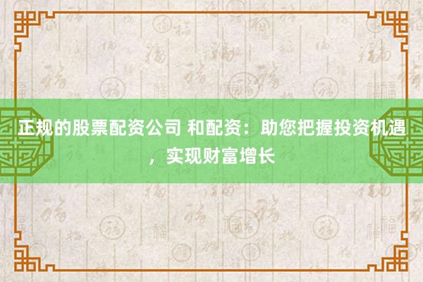 正规的股票配资公司 和配资：助您把握投资机遇，实现财富增长