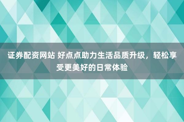 证券配资网站 好点点助力生活品质升级，轻松享受更美好的日常体验