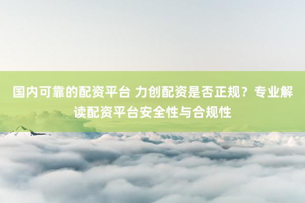 国内可靠的配资平台 力创配资是否正规？专业解读配资平台安全性与合规性
