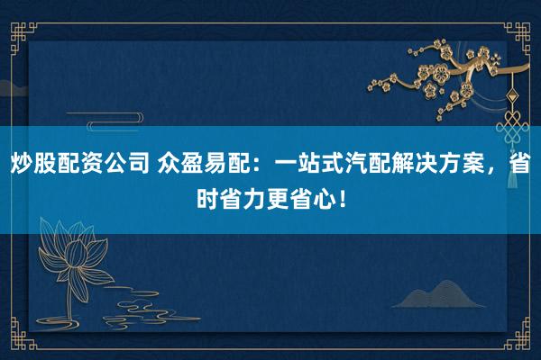 炒股配资公司 众盈易配：一站式汽配解决方案，省时省力更省心！